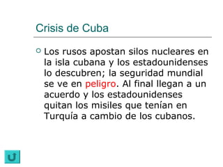 Crisis de Cuba
   Los rusos apostan silos nucleares en
    la isla cubana y los estadounidenses
    lo descubren; la seguridad mundial
    se ve en peligro. Al final llegan a un
    acuerdo y los estadounidenses
    quitan los misiles que tenían en
    Turquía a cambio de los cubanos.
 