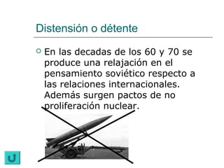 Distensión o détente
   En las decadas de los 60 y 70 se
    produce una relajación en el
    pensamiento soviético respecto a
    las relaciones internacionales.
    Además surgen pactos de no
    proliferación nuclear.
 