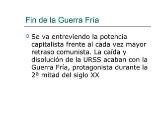 Fin de la Guerra Fría
   Se va entreviendo la potencia
    capitalista frente al cada vez mayor
    retraso comunista. La caída y
    disolución de la URSS acaban con la
    Guerra Fría, protagonista durante la
    2ª mitad del siglo XX
 