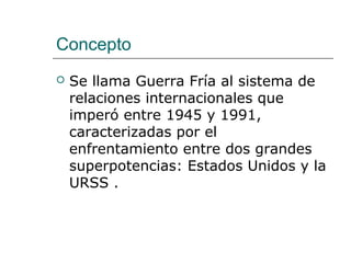 Concepto
   Se llama Guerra Fría al sistema de
    relaciones internacionales que
    imperó entre 1945 y 1991,
    caracterizadas por el
    enfrentamiento entre dos grandes
    superpotencias: Estados Unidos y la
    URSS .
 