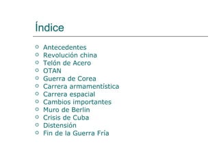 Índice
   Antecedentes
   Revolución china
   Telón de Acero
   OTAN
   Guerra de Corea
   Carrera armamentística
   Carrera espacial
   Cambios importantes
   Muro de Berlin
   Crisis de Cuba
   Distensión
   Fin de la Guerra Fría
 