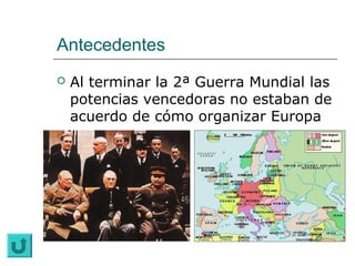 Antecedentes
   Al terminar la 2ª Guerra Mundial las
    potencias vencedoras no estaban de
    acuerdo de cómo organizar Europa
 