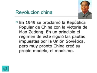Revolucion china
   En 1949 se proclamó la República
    Popular de China con la victoria de
    Mao Zedong. En un principio el
    régimen de éste siguió las pautas
    impuestas por la Unión Soviética,
    pero muy pronto China creó su
    propio modelo, el maoismo.
 