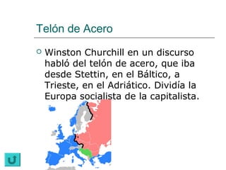Telón de Acero
   Winston Churchill en un discurso
    habló del telón de acero, que iba
    desde Stettin, en el Báltico, a
    Trieste, en el Adriático. Dividía la
    Europa socialista de la capitalista.
 