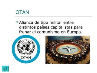 OTAN
   Alianza de tipo militar entre
    distintos países capitalistas para
    frenar el comunismo en Europa.
 