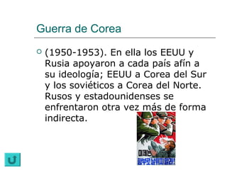 Guerra de Corea
   (1950-1953). En ella los EEUU y
    Rusia apoyaron a cada país afín a
    su ideología; EEUU a Corea del Sur
    y los soviéticos a Corea del Norte.
    Rusos y estadounidenses se
    enfrentaron otra vez más de forma
    indirecta.
 
