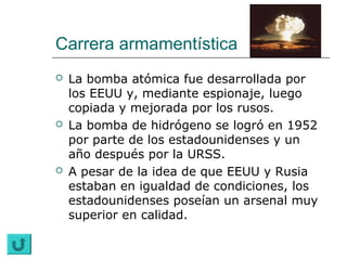 Carrera armamentística
   La bomba atómica fue desarrollada por
    los EEUU y, mediante espionaje, luego
    copiada y mejorada por los rusos.
   La bomba de hidrógeno se logró en 1952
    por parte de los estadounidenses y un
    año después por la URSS.
   A pesar de la idea de que EEUU y Rusia
    estaban en igualdad de condiciones, los
    estadounidenses poseían un arsenal muy
    superior en calidad.
 