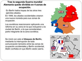 Tras la segunda Guerra mundial
Alemania quedo dividida en 4 zonas de
ocupación.
En Berlín había tropas de los otros tres
ejércitos aliados.
En 1948, los aliados occidentales crearon
una nueva moneda para sus zonas de
ocupación.
Los soviéticos reaccionaron aplicando una
reforma en su zona en la que incluyeron a la
ciudad de Berlín, a la que consideraban
parte integrante de la zona soviética.

Se inició con esto el bloqueo de Berlín,
mediante la interrupción de toda
comunicación terrestre entre las zonas de
ocupación occidentales y Berlín occidental,
Stalin confiaba en que Berlín oeste caería.

 