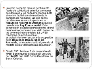  La crisis de Berlín creó un sentimiento

fuerte de solidaridad entre los alemanes
occidentales y los norteamericanos. Esta
situación facilitó la culminación de la
partición de Alemania: las tres zonas
occidentales se constituyeron en la
República Federal de Alemania que se
dotó de una Ley Fundamental. Esta
constitución establecía una sistema liberal
democrático y contó con el visto bueno de
las potencias occidentales. La URSS
reaccionó en octubre con el
establecimiento en su zona de ocupación
de la República Democrática de
Alemania, un estado creado siguiendo el
modelo de las "democracias populares".

 Desde 1961 hasta el 9 de noviembre de

1989, Berlín quedo dividida por un Muro
de 144 KM que aisló Berlín Occidental de
Berlín Oriental.

 