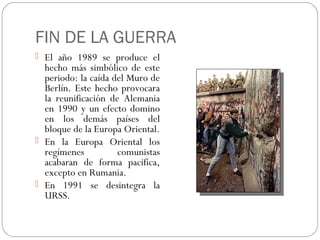 FIN DE LA GUERRA
 El año 1989 se produce el

hecho más simbólico de este
periodo: la caída del Muro de
Berlín. Este hecho provocara
la reunificación de Alemania
en 1990 y un efecto domino
en los demás países del
bloque de la Europa Oriental.
 En la Europa Oriental los
regímenes
comunistas
acabaran de forma pacifica,
excepto en Rumania.
 En 1991 se desintegra la
URSS.

 