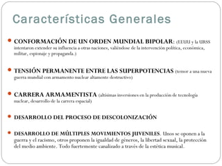 Características Generales
 CONFORMACIÓN DE UN ORDEN MUNDIAL BIPOLAR: (EEUU y la URSS
intentaron extender su influencia a otras naciones, valiéndose de la intervención política, económica,
militar, espionaje y propaganda.)

 TENSIÓN PERMANENTE ENTRE LAS SUPERPOTENCIAS (temor a una nueva
guerra mundial con armamento nuclear altamente destructivo)

 CARRERA ARMAMENTISTA (altísimas inversiones en la producción de tecnología
nuclear, desarrollo de la carrera espacial)

 DESARROLLO DEL PROCESO DE DESCOLONIZACIÓN
 DESARROLLO DE MÚLTIPLES MOVIMIENTOS JUVENILES. Unos se oponen a la

guerra y el racismo, otros proponen la igualdad de géneros, la libertad sexual, la protección
del medio ambiente. Todo fuertemente canalizado a través de la estética musical .

 