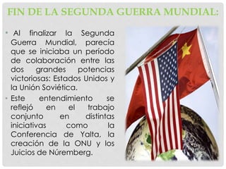FIN DE LA SEGUNDA GUERRA MUNDIAL:
• Al finalizar la Segunda
Guerra Mundial, parecía
que se iniciaba un período
de colaboración entre las
dos grandes potencias
victoriosas: Estados Unidos y
la Unión Soviética.
• Este entendimiento se
reflejó en el trabajo
conjunto en distintas
iniciativas como la
Conferencia de Yalta, la
creación de la ONU y los
Juicios de Núremberg.
 