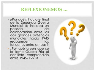 REFLEXIONEMOS …
• ¿Por qué si hacia el final
de la Segunda Guerra
Mundial se iniciaba un
período de
colaboración entre las
dos grandes potencias
mundiales, hacia 1945
reaparecen las
tensiones entre ambas?
• ¿Por qué creen que se
le llamo Guerra Fría al
conflicto comprendido
entre 1945- 1991?
 