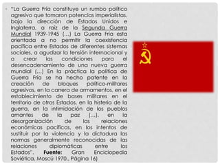 • “La Guerra Fría constituye un rumbo político
agresivo que tomaron potencias imperialistas,
bajo la dirección de Estados Unidos e
Inglaterra, a raíz de la Segunda Guerra
Mundial 1939-1945 (…) La Guerra Fría esta
orientada a no permitir la coexistencia
pacífica entre Estados de diferentes sistemas
sociales, a agudizar la tensión internacional y
a crear las condiciones para el
desencadenamiento de una nueva guerra
mundial (…) En la práctica la política de
Guerra Fría se ha hecho patente en la
creación de bloques político-militares
agresivos, en la carrera de armamentos, en el
establecimiento de bases militares en el
territorio de otros Estados, en la histeria de la
guerra, en la intimidación de los pueblos
amantes de la paz (…), en la
desorganización de las relaciones
económicas pacíficas, en los intentos de
sustituir por la violencia y la dictadura las
normas generalmente reconocidas de las
relaciones diplomáticas entre los
Estados”. Fuente: Gran Enciclopedia
Soviética, Moscú 1970., Página 16)
 