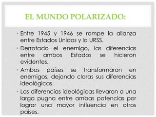 EL MUNDO POLARIZADO:
• Entre 1945 y 1946 se rompe la alianza
entre Estados Unidos y la URSS.
• Derrotado el enemigo, las diferencias
entre ambos Estados se hicieron
evidentes.
• Ambos países se transformaron en
enemigos, dejando claras sus diferencias
ideológicas.
• Las diferencias ideológicas llevaron a una
larga pugna entre ambas potencias por
lograr una mayor influencia en otros
países.
 