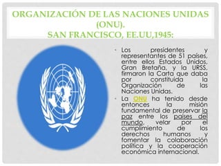 ORGANIZACIÓN DE LAS NACIONES UNIDAS
(ONU).
SAN FRANCISCO, EE.UU,1945:
• Los presidentes y
representantes de 51 países,
entre ellos Estados Unidos,
Gran Bretaña, y la URSS,
firmaron la Carta que daba
por constituida la
Organización de las
Naciones Unidas.
• La ONU ha tenido desde
entonces la misión
fundamental de preservar la
paz entre los países del
mundo, velar por el
cumplimiento de los
derechos humanos y
fomentar la colaboración
política y la cooperación
económica internacional.
 