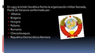 En 1955 la Unión Soviética formo la organización militar llamada,
Pacto deVarsovia conformado por:
 Albania
 Bulgaria
 Hungría
 Polonia
 Rumania
 Checoslovaquia
 Republica Democrática Alemana
 