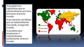 Las potencias
capitalistas que se
industrializaron primero,
formaron el primer
mundo.
Las naciones socialistas
que se industrializaron
mas tarde, el segundo
mundo.
Los países que
empezaron a
industrializarse
tardíamente, el tercer
mundo.
 