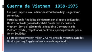 Fue para impedir la reunificación deVietnam bajo un gobierno
comunista.
Participaron la República deVietnam con el apoyo de Estados
Unidos contra la guerrilla local del Frente de Liberación de
Vietnam (Sur) y el ejército de la República Democrática de
Vietnam (Norte), respaldados por China y principalmente por la
Unión Soviética.
Se produjeron entre un millón y 5,7 millones de muertos, Estados
Unidos perdió 58 159 hombres y 1700 desaparecidos
 