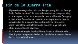  Al pulso tecnológico lanzado por Reagan y seguido por George
Bush, Gorbachov trató de responder con un escudo parecido y
un nuevo paso en la carrera espacial donde el Cohete Energía y
la Lanzadera Buran fueron sus máximos exponentes, pero la
superioridad de la economía estadounidense hicieron los
objetivos inalcanzables lesionando aún más la ya delicada
situación económica soviética.
 En diciembre de 1987, los dos líderes firmaron elTratado de
Washington, que preveía la destrucción de las armas nucleares
de corto y medio alcance.
 