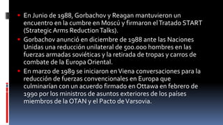  En Junio de 1988, Gorbachov y Reagan mantuvieron un
encuentro en la cumbre en Moscú y firmaron elTratado START
(Strategic Arms ReductionTalks).
 Gorbachov anunció en diciembre de 1988 ante las Naciones
Unidas una reducción unilateral de 500.000 hombres en las
fuerzas armadas soviéticas y la retirada de tropas y carros de
combate de la Europa Oriental.
 En marzo de 1989 se iniciaron enViena conversaciones para la
reducción de fuerzas convencionales en Europa que
culminarían con un acuerdo firmado en Ottawa en febrero de
1990 por los ministros de asuntos exteriores de los países
miembros de la OTAN y el Pacto deVarsovia.
 