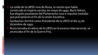 La caída de la URSS vino de Rusia, la nación que había
construido el imperio zarista, en mayo de 1990, BorísYeltsin,
fue elegido presidente del Parlamento ruso e impulsó medidas
que precipitaron el fin de la Unión Soviética.
 Gorbachov dimitió como Presidente de la URSS el día 25 de
diciembre de 1991.
 Rusia tomaba el relevo de la URSS en la escena internacional, se
anunciaba el fin de la Guerra Fría.
 