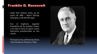 • Hyde Park (Nueva York), 30 de
enero de 1882 – Warm Springs
(Georgia), 12 de abril de 1945.
• Fue el trigésimo segundo
Presidente de los Estados Unidos
y ha sido el único en ganar cuatro
elecciones presidenciales en esa
nación.
• Participó en las conferencias de las
Tres Grandes enTeherán yYalta.
 