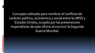 Concepto utilizado para nombrar el conflicto de
carácter político, económico y social entre la URSS y
Estados Unidos, surgido por las pretensiones
imperialistas de este último al concluir la Segunda
Guerra Mundial.
 