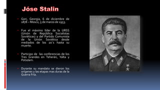 • Gori, Georgia, 6 de diciembre de
1878 – Moscú, 5 de marzo de 1953.
• Fue el máximo líder de la URSS
(Unión de República Socialistas
Soviéticas) y del Partido Comunista
de la Unión Soviética desde
mediados de los 20´s hasta su
muerte.
• Participo de las conferencias de los
Tres Grandes en Teherán, Yalta y
Potsdam.
• Durante su mandato se dieron los
orígenes y las etapas mas duras de la
Guerra Fría.
 