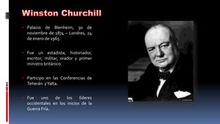 • Palacio de Blenheim, 30 de
noviembre de 1874 – Londres, 24
de enero de 1965.
• Fue un estadista, historiador,
escritor, militar, orador y primer
ministro británico.
• Participo en las Conferencias de
Teherán yYalta.
• Fue uno de los líderes
occidentales en los inicios de la
Guerra Fría.
 