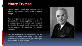 • Lamar, Estados Unidos, 8 de mayo de 1884 –
Kansas City, Estados Unidos, 26 de diciembre
de 1972.
• Fue el trigésimo tercer presidente de los
Estados Unidos desde 1945 hasta 1953, llegó a
la presidencia de 12 de abril de 1945, cuando el
presidente Roosevelt murió menos de tres
meses después de comenzar su cuarto
mandato.
• Será el responsable del lanzamiento de las
bombas nucleares sobre Japón y en 1947
pronunciará su famoso discurso que dará origen
a la llamado DoctrinaTruman.
 