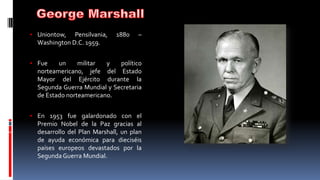 • Uniontow, Pensilvania, 1880 –
Washington D.C. 1959.
• Fue un militar y político
norteamericano, jefe del Estado
Mayor del Ejército durante la
Segunda Guerra Mundial y Secretaria
de Estado norteamericano.
• En 1953 fue galardonado con el
Premio Nobel de la Paz gracias al
desarrollo del Plan Marshall, un plan
de ayuda económica para dieciséis
países europeos devastados por la
Segunda Guerra Mundial.
 