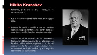 • Kalínovka, 17 de abril de 1894 – Moscú, 11 de
septiembre de 1971.
• Fue el máximo dirigente de la URSS entre 1953 y
1964.
• Orientó la política soviética en un sentido
liberalizador, pero manteniéndose dentro de lo que
sus críticos consideraban la ortodoxia comunista.
• Aunque acuñó la doctrina de la Coexistencia
Pacífica con el bloque capitalista, las relaciones con
Estados Unidos incluso empeoraron, a raíz del
descubrimiento de un avión espía estadounidense
sobrevolando territorio soviético y a la negativa
occidental a dar explicaciones.
 