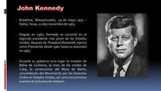 • Brookline, Massachusetts, 29 de mayo 1917 –
Dallas,Texas, 22 de0 noviembre de 1963.
• Elegido en 1960, Kennedy se convirtió en el
segundo presidente más joven de los Estados
Unidos, después de Theodore Roosevelt, ejerció
como Presidente desde 1961 hasta su asesinato
en 1963.
• Durante su gobierno tuvo lugar la invasión de
Bahía de Cochinos, la crisis de los misiles de
Cuba, la construcción del Muro de Berlín,
consolidación del Movimiento por los Derechos
Civiles en Estados Unidos, así como los primeros
eventos de la Guerra deVietnam.
 