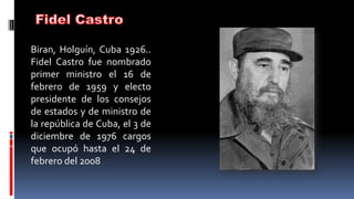 Biran, Holguín, Cuba 1926..
Fidel Castro fue nombrado
primer ministro el 16 de
febrero de 1959 y electo
presidente de los consejos
de estados y de ministro de
la república de Cuba, el 3 de
diciembre de 1976 cargos
que ocupó hasta el 24 de
febrero del 2008
 