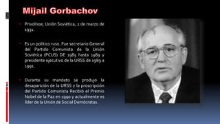 • Privolnoe, Unión Soviética, 2 de marzo de
1931.
• Es un político ruso. Fue secretario General
del Partido Comunista de la Unión
Soviética (PCUS) DE 1985 hasta 1989 y
presidente ejecutivo de la URSS de 1989 a
1991.
• Durante su mandato se produjo la
desaparición de la URSS y la proscripción
del Partido Comunista Recibió el Premio
Nobel de la Paz en 1990 y actualmente es
líder de la Unión de Social Demócratas.
 