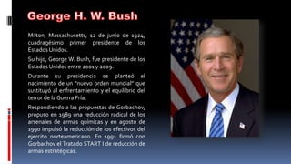 Milton, Massachusetts, 12 de junio de 1924,
cuadragésimo primer presidente de los
Estados Unidos.
Su hijo, George W. Bush, fue presidente de los
Estados Unidos entre 2001 y 2009.
Durante su presidencia se planteó el
nacimiento de un “nuevo orden mundial” que
sustituyó al enfrentamiento y el equilibrio del
terror de laGuerra Fría.
Respondiendo a las propuestas de Gorbachov,
propuso en 1989 una reducción radical de los
arsenales de armas químicas y en agosto de
1990 impulsó la reducción de los efectivos del
ejercito norteamericano. En 1991 firmó con
Gorbachov el Tratado START I de reducción de
armas estratégicas.
 