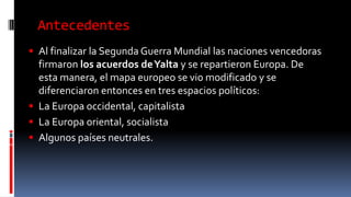 Antecedentes
 Al finalizar la Segunda Guerra Mundial las naciones vencedoras
firmaron los acuerdos deYalta y se repartieron Europa. De
esta manera, el mapa europeo se vio modificado y se
diferenciaron entonces en tres espacios políticos:
 La Europa occidental, capitalista
 La Europa oriental, socialista
 Algunos países neutrales.
 