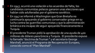  En 1947, ocurrió una violación a los acuerdos deYalta, los
candidatos comunistas polacos ganaron unas elecciones que
habían sido adulteradas por el gobierno soviético.
 En 1947 se informó a Washington que Gran Bretaña no
continuaría apoyando al gobierno conservador griego en su
lucha contra las guerrillas comunistas y que la administración
británica era incapaz de seguir apoyando financieramente a
Turquía.
 El presidenteTruman pidió la aprobación de una ayuda de 400
millones de dólares para Grecia yTurquía. El presidente expuso
lo llamado "doctrina deTruman “ y el secretario George
Marshall, anunció el Programa de Recuperación Europeo,
conocido como el “Plan Marshall”.
 