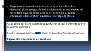  El representante soviético, Andrei Jdanov, emite la Doctrina
Jdanov: en ella se constata la división del mundo en dos bloques y la
necesidad de que los países de lo que el denominó el "campo
antifascista y democrático" siguieran el liderazgo de Moscú.
Así es como dos grandes potencias que fueron aliadas durante la guerra
se vuelven enemigas;
Estados Unidos de América Unión de Republicas Socialistas Soviéticas
Pugna entre el capitalismo y el socialismo
 