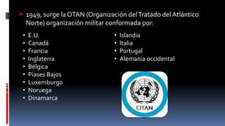  1949, surge la OTAN (Organización delTratado del Atlántico
Norte) organización militar conformada por:
• E.U.
• Canadá
• Francia
• Inglaterra
• Bélgica
• Piases Bajos
• Luxemburgo
• Noruega
• Dinamarca
• Islandia
• Italia
• Portugal
• Alemania occidental
 