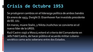 Se produjeron cambios en el liderazgo político de ambos bandos
En enero de 1953, Dwight D. Eisenhower fue investido presidente
de EE. UU.
En marzo, muere Stalin, y Nikita Jrushchov se convierte en el
nuevo líder de la URSS.
Raúl Castro viajó a Moscú,reiteró el criterio del Comandante en
Jefe Fidel Castro, de hacer público el acuerdo militar cubano-
soviético como acto soberano entre dos Estados.
 