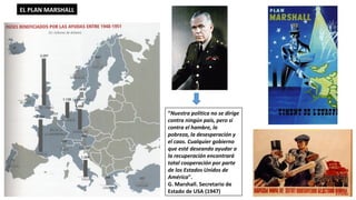 “Nuestra política no se dirige
contra ningún país, pero sí
contra el hambre, la
pobreza, la desesperación y
el caos. Cualquier gobierno
que esté deseando ayudar a
la recuperación encontrará
total cooperación por parte
de los Estados Unidos de
América".
G. Marshall. Secretario de
Estado de USA (1947)
EL PLAN MARSHALL
 