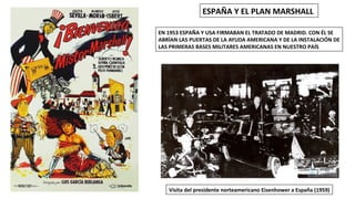 Visita del presidente norteamericano Eisenhower a España (1959)
ESPAÑA Y EL PLAN MARSHALL
EN 1953 ESPAÑA Y USA FIRMABAN EL TRATADO DE MADRID. CON ÉL SE
ABRÍAN LAS PUERTAS DE LA AYUDA AMERICANA Y DE LA INSTALACIÓN DE
LAS PRIMERAS BASES MILITARES AMERICANAS EN NUESTRO PAÍS
 