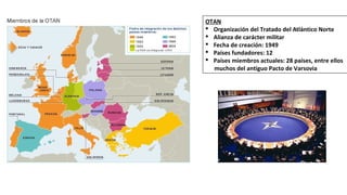OTAN
§ Organización del Tratado del Atlántico Norte
§ Alianza de carácter militar
§ Fecha de creación: 1949
§ Países fundadores: 12
§ Países miembros actuales: 28 países, entre ellos
muchos del antiguo Pacto de Varsovia
 