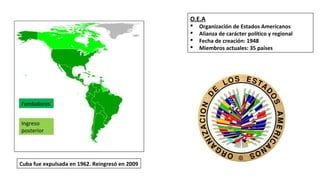 Fundadores
Ingreso
posterior
O.E.A
§ Organización de Estados Americanos
§ Alianza de carácter político y regional
§ Fecha de creación: 1948
§ Miembros actuales: 35 países
Cuba fue expulsada en 1962. Reingresó en 2009
 
