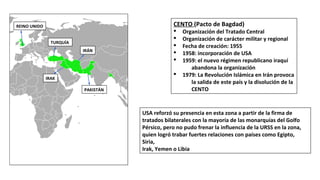 REINO UNIDO
TURQUÍA
IRÁN
IRAK
PAKISTÁN
CENTO (Pacto de Bagdad)
§ Organización del Tratado Central
§ Organización de carácter militar y regional
§ Fecha de creación: 1955
§ 1958: incorporación de USA
§ 1959: el nuevo régimen republicano iraquí
abandona la organización
§ 1979: La Revolución Islámica en Irán provoca
la salida de este país y la disolución de la
CENTO
USA reforzó su presencia en esta zona a partir de la firma de
tratados bilaterales con la mayoría de las monarquías del Golfo
Pérsico, pero no pudo frenar la influencia de la URSS en la zona,
quien logró trabar fuertes relaciones con países como Egipto,
Siria,
Irak, Yemen o Libia
 