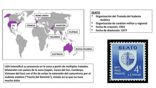 US
A
FRANCIA
REINO UNIDO
PAKISTÁN
FILIPINAS
TAILANDIA
AUSTRALIA
NUEVA ZELANDA
SEATO
§ Organización del Tratado del Sudeste
Asiático
§ Organización de carácter militar y regional
§ Fecha de creación: 1955
§ Fecha de disolución: 1977
USA intensificó su presencia en la zona a partir de múltiples tratados
bilaterales con países de la zona (Japón, Corea del Sur, Camboya,
Vietnam del Sur) con el fin de evitar la extensión del comunismo por el
sudeste asiático (“Teoría del Dominó”), misión en la que no tuvo
mucho éxito
 