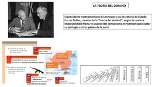 LA TEORÍA DEL DOMINÓ
El presidente norteamericano Eisenhower y su Secretario de Estado
Fuster Dulles, creador de la “teoría del dominó”, según la cual era
imprescindible frenar el avance del comunismo en Vietnam para evitar
su contagio a otros países de la zona
Mongolia
(desde 1924)
Mongolia
(desde 1924)
Birmania
(desde 1974)
 