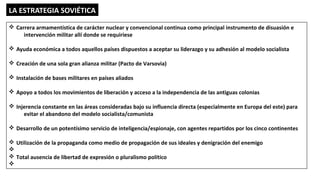 LA ESTRATEGIA SOVIÉTICA
v Carrera armamentística de carácter nuclear y convencional continua como principal instrumento de disuasión e
intervención militar allí donde se requiriese
v Ayuda económica a todos aquellos países dispuestos a aceptar su liderazgo y su adhesión al modelo socialista
v Creación de una sola gran alianza militar (Pacto de Varsovia)
v Instalación de bases militares en países aliados
v Apoyo a todos los movimientos de liberación y acceso a la independencia de las antiguas colonias
v Injerencia constante en las áreas consideradas bajo su influencia directa (especialmente en Europa del este) para
evitar el abandono del modelo socialista/comunista
v Desarrollo de un potentísimo servicio de inteligencia/espionaje, con agentes repartidos por los cinco continentes
v Utilización de la propaganda como medio de propagación de sus ideales y denigración del enemigo
v
v Total ausencia de libertad de expresión o pluralismo político
v
 